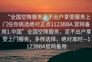 “全國(guó)空降服務(wù)足不出戶(hù)享受服務(wù)上門(mén)任你挑選絕對(duì)正點(diǎn)1123BBA.官網(wǎng)備用1.中國(guó)”全國(guó)空降服務(wù)，足不出戶(hù)享受上門(mén)服務(wù)，多樣選擇，絕對(duì)準(zhǔn)時(shí)—1123BBA官網(wǎng)備用