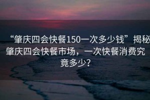 “肇慶四會(huì)快餐150一次多少錢(qián)”揭秘肇慶四會(huì)快餐市場(chǎng)，一次快餐消費(fèi)究竟多少？
