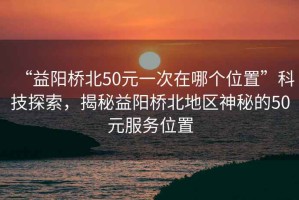 “益陽橋北50元一次在哪個位置”科技探索，揭秘益陽橋北地區(qū)神秘的50元服務(wù)位置