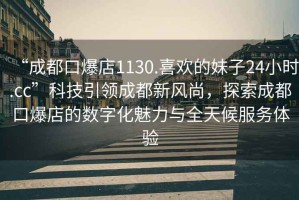 “成都口爆店1130.喜歡的妹子24小時.cc”科技引領(lǐng)成都新風尚，探索成都口爆店的數(shù)字化魅力與全天候服務體驗