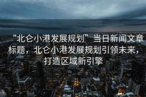 “北侖小港發(fā)展規(guī)劃”當日新聞文章標題，北侖小港發(fā)展規(guī)劃引領(lǐng)未來，打造區(qū)域新引擎