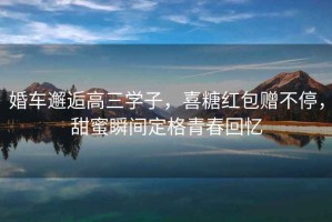 婚車(chē)邂逅高三學(xué)子，喜糖紅包贈(zèng)不停，甜蜜瞬間定格青春回憶