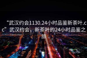 “武漢約會1130.24小時品鑒新茶葉.cc”武漢約會，新茶葉的24小時品鑒之旅