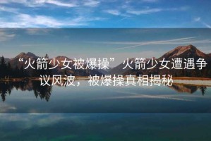 “火箭少女被爆操”火箭少女遭遇爭(zhēng)議風(fēng)波，被爆操真相揭秘