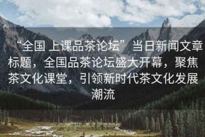 “全國(guó) 上課品茶論壇”當(dāng)日新聞文章標(biāo)題，全國(guó)品茶論壇盛大開(kāi)幕，聚焦茶文化課堂，引領(lǐng)新時(shí)代茶文化發(fā)展潮流