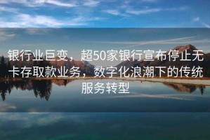 銀行業(yè)巨變，超50家銀行宣布停止無卡存取款業(yè)務(wù)，數(shù)字化浪潮下的傳統(tǒng)服務(wù)轉(zhuǎn)型