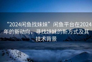 “2024閑魚找妹妹”閑魚平臺(tái)在2024年的新動(dòng)向，尋找妹妹的新方式及其技術(shù)背景