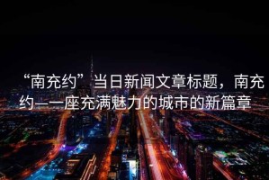 “南充約”當(dāng)日新聞文章標(biāo)題，南充約—一座充滿魅力的城市的新篇章