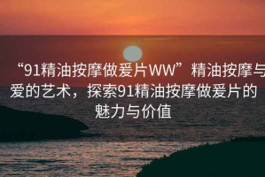 “91精油按摩做爰片WW”精油按摩與愛的藝術(shù)，探索91精油按摩做爰片的魅力與價值