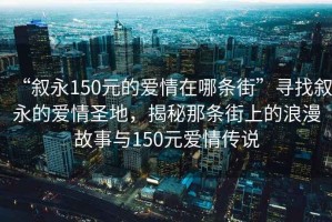 “敘永150元的愛情在哪條街”尋找敘永的愛情圣地，揭秘那條街上的浪漫故事與150元愛情傳說