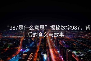 “987是什么意思”揭秘?cái)?shù)字987，背后的含義與故事