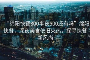 “綿陽快餐300半夜500還有嗎”綿陽快餐，深夜美食依舊火熱，探尋快餐新風尚