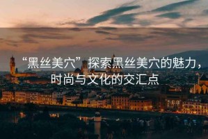 “黑絲美穴”探索黑絲美穴的魅力，時尚與文化的交匯點(diǎn)