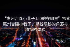 “惠州吉隆小巷子150的在哪里”探索惠州吉隆小巷子，尋找隱秘的角落與獨(dú)特的體驗(yàn)