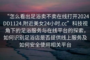 “怎么看出足浴賣不賣在線打開2024DD1124.附近美女24小時(shí).cc”科技視角下的足浴服務(wù)與在線平臺(tái)的探索，如何識(shí)別足浴店是否提供線上服務(wù)及如何安全使用相關(guān)平臺(tái)