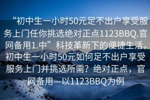 “初中生一小時(shí)50元足不出戶享受服務(wù)上門任你挑選絕對(duì)正點(diǎn)1123BBQ.官網(wǎng)備用1.中”科技革新下的便捷生活，初中生一小時(shí)50元如何足不出戶享受服務(wù)上門并挑選所需？絕對(duì)正點(diǎn)，官網(wǎng)備用—以1123BBQ為例