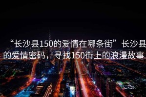“長(zhǎng)沙縣150的愛情在哪條街”長(zhǎng)沙縣的愛情密碼，尋找150街上的浪漫故事