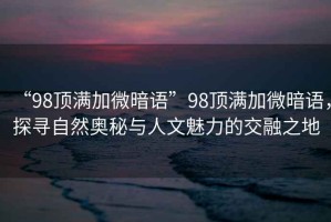 “98頂滿加微暗語”98頂滿加微暗語，探尋自然奧秘與人文魅力的交融之地