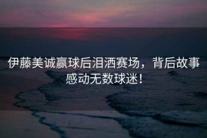 伊藤美誠(chéng)贏球后淚灑賽場(chǎng)，背后故事感動(dòng)無數(shù)球迷！