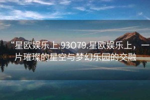 “星歐娛樂(lè)上.93O79.星歐娛樂(lè)上，一片璀璨的星空與夢(mèng)幻樂(lè)園的交融