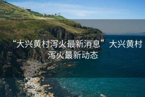 “大興黃村瀉火最新消息”大興黃村瀉火最新動(dòng)態(tài)