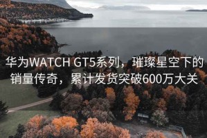 華為WATCH GT5系列，璀璨星空下的銷量傳奇，累計(jì)發(fā)貨突破600萬(wàn)大關(guān)