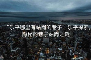 “樂平哪里有站崗的巷子”樂平探索，隱秘的巷子站崗之謎