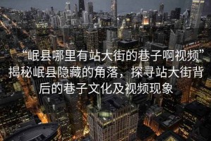“岷縣哪里有站大街的巷子啊視頻”揭秘岷縣隱藏的角落，探尋站大街背后的巷子文化及視頻現(xiàn)象