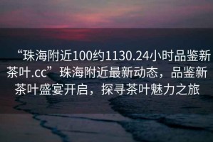 “珠海附近100約1130.24小時品鑒新茶葉.cc”珠海附近最新動態(tài)，品鑒新茶葉盛宴開啟，探尋茶葉魅力之旅