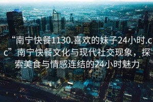 “南寧快餐1130.喜歡的妹子24小時(shí).cc”南寧快餐文化與現(xiàn)代社交現(xiàn)象，探索美食與情感連結(jié)的24小時(shí)魅力