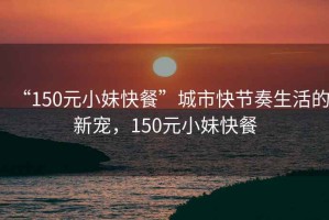 “150元小妹快餐”城市快節(jié)奏生活的新寵，150元小妹快餐