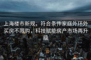 上海樓市新規(guī)，符合條件家庭外環(huán)外買(mǎi)房不限購(gòu)，科技賦能房產(chǎn)市場(chǎng)再升級(jí)