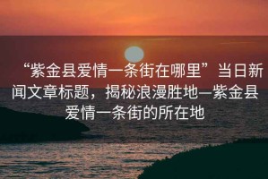 “紫金縣愛(ài)情一條街在哪里”當(dāng)日新聞文章標(biāo)題，揭秘浪漫勝地—紫金縣愛(ài)情一條街的所在地