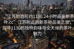 “江蘇附近可約1130.24小時品鑒新茶葉.cc”江蘇附近的新茶葉品鑒之旅，探尋1130的獨特韻味與全天候的茶葉魅力