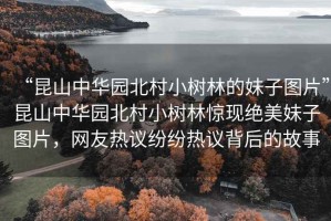 “昆山中華園北村小樹(shù)林的妹子圖片”昆山中華園北村小樹(shù)林驚現(xiàn)絕美妹子圖片，網(wǎng)友熱議紛紛熱議背后的故事