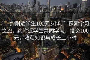 “約附近學(xué)生100元3小時(shí)”探索學(xué)習(xí)之旅，約附近學(xué)生共同學(xué)習(xí)，投資100元，收獲知識(shí)與成長(zhǎng)三小時(shí)