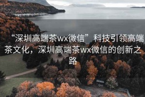 “深圳高端茶wx微信”科技引領(lǐng)高端茶文化，深圳高端茶wx微信的創(chuàng)新之路