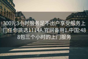 300元3小時(shí)服務(wù)足不出戶享受服務(wù)上門任你挑選1114A.官網(wǎng)備用1.中國(guó):488包三個(gè)小時(shí)的上門服務(wù)