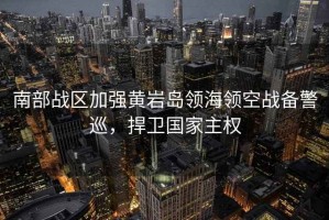 南部戰(zhàn)區(qū)加強(qiáng)黃巖島領(lǐng)海領(lǐng)空戰(zhàn)備警巡，捍衛(wèi)國家主權(quán)