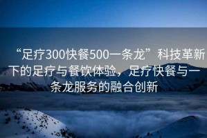 “足療300快餐500一條龍”科技革新下的足療與餐飲體驗，足療快餐與一條龍服務(wù)的融合創(chuàng)新