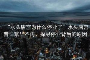 “水頭唐宮為什么停業(yè)了”水頭唐宮昔日繁華不再，探尋停業(yè)背后的原因