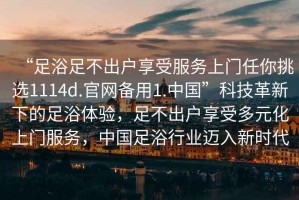 “足浴足不出戶享受服務(wù)上門任你挑選1114d.官網(wǎng)備用1.中國(guó)”科技革新下的足浴體驗(yàn)，足不出戶享受多元化上門服務(wù)，中國(guó)足浴行業(yè)邁入新時(shí)代