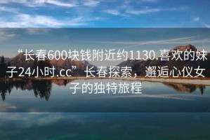 “長(zhǎng)春600塊錢附近約1130.喜歡的妹子24小時(shí).cc”長(zhǎng)春探索，邂逅心儀女子的獨(dú)特旅程