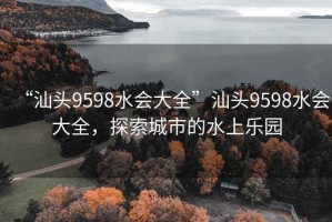 “汕頭9598水會(huì)大全”汕頭9598水會(huì)大全，探索城市的水上樂園