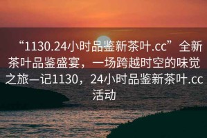 “1130.24小時(shí)品鑒新茶葉.cc”全新茶葉品鑒盛宴，一場跨越時(shí)空的味覺之旅—記1130，24小時(shí)品鑒新茶葉.cc活動