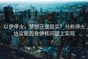 以伊?；?，夢想還是現(xiàn)實？分析?；饏f(xié)議能否在伊核問題上實現(xiàn)