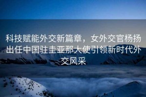科技賦能外交新篇章，女外交官楊揚(yáng)出任中國駐圭亞那大使引領(lǐng)新時(shí)代外交風(fēng)采