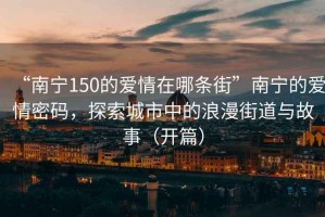 “南寧150的愛情在哪條街”南寧的愛情密碼，探索城市中的浪漫街道與故事（開篇）