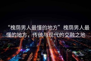 “槐蔭男人最懂的地方”槐蔭男人最懂的地方，傳統(tǒng)與現代的交融之地