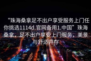 “珠海桑拿足不出戶享受服務(wù)上門任你挑選1114d.官網(wǎng)備用1.中國”珠海桑拿，足不出戶享受上門服務(wù)，美景與舒適并存